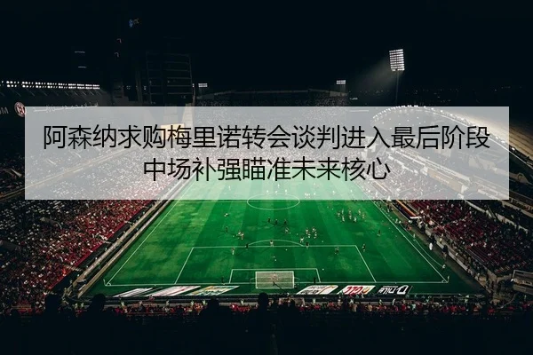 阿森纳求购梅里诺转会谈判进入最后阶段中场补强瞄准未来核心